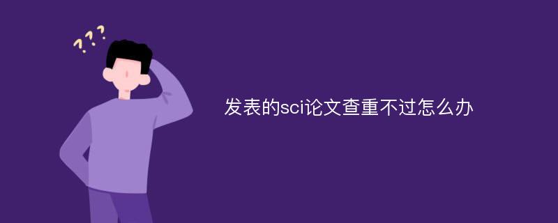 发表的sci论文查重不过怎么办