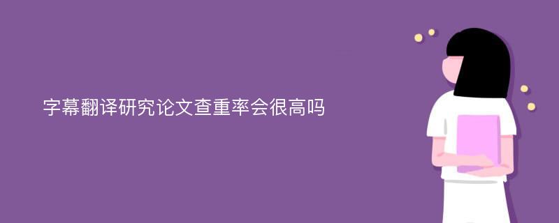 字幕翻译研究论文查重率会很高吗